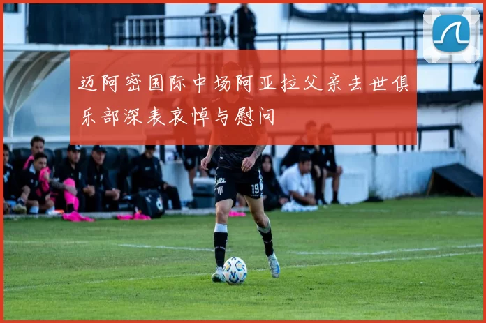 迈阿密国际中场阿亚拉父亲去世俱乐部深表哀悼与慰问