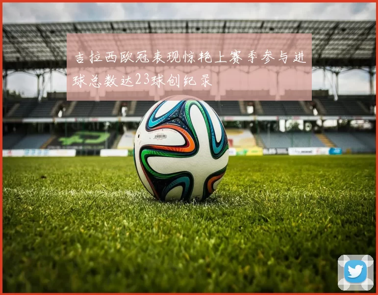 吉拉西欧冠表现惊艳上赛季参与进球总数达23球创纪录
