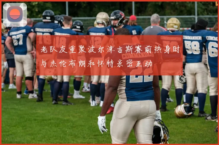 老队友重聚波尔津吉斯赛前热身时与杰伦布朗和怀特亲密互动