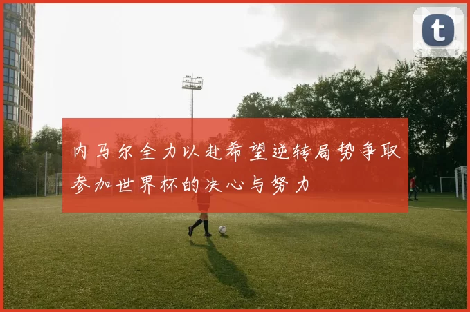 内马尔全力以赴希望逆转局势争取参加世界杯的决心与努力