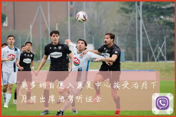 奥多姆自愿入康复中心接受治疗下月将出席酒驾听证会