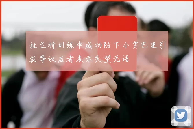 杜兰特训练中成功防下小贾巴里引发争议后者表示失望无语