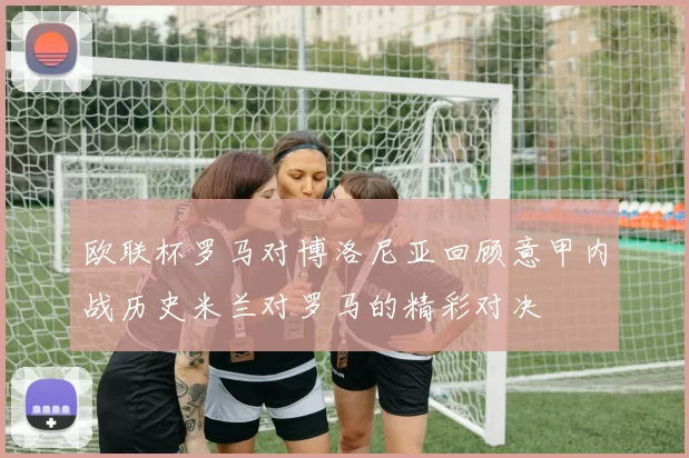 欧联杯罗马对博洛尼亚回顾意甲内战历史米兰对罗马的精彩对决