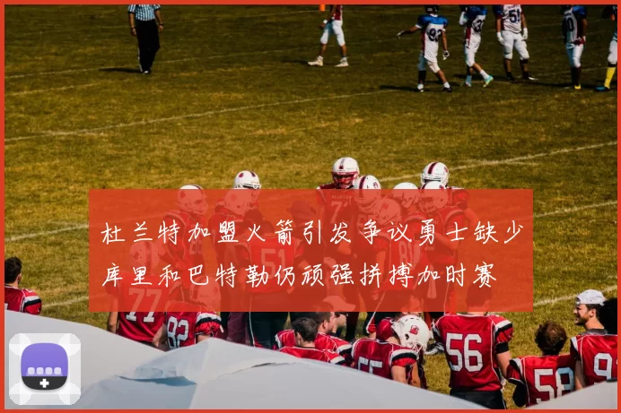 杜兰特加盟火箭引发争议勇士缺少库里和巴特勒仍顽强拼搏加时赛