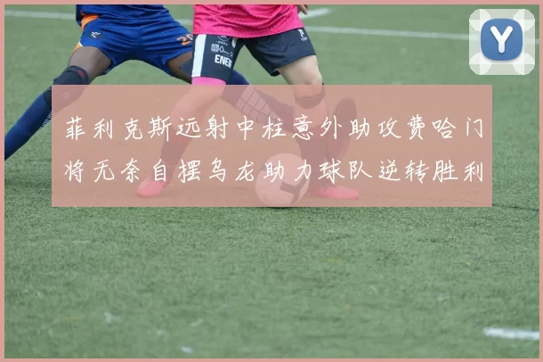菲利克斯远射中柱意外助攻费哈门将无奈自摆乌龙助力球队逆转胜利