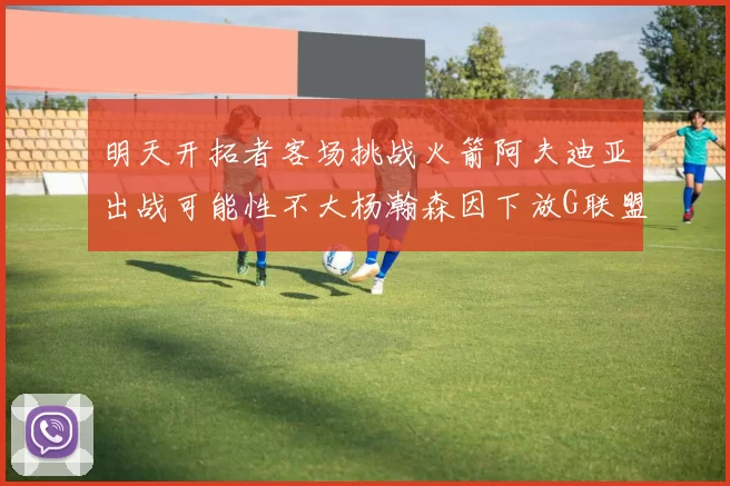 明天开拓者客场挑战火箭阿夫迪亚出战可能性不大杨瀚森因下放G联盟缺席