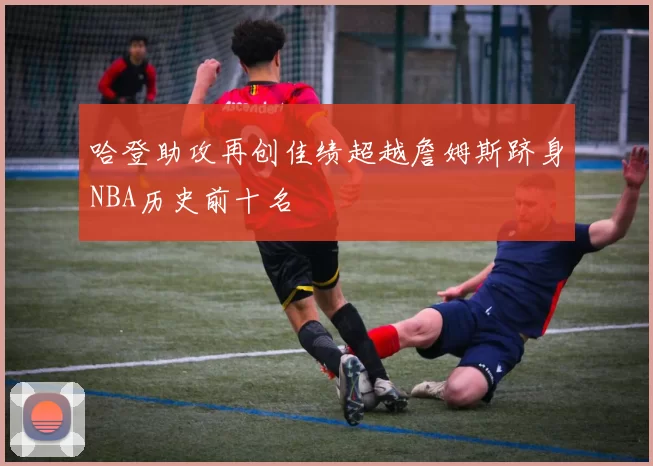 哈登助攻再创佳绩超越詹姆斯跻身NBA历史前十名