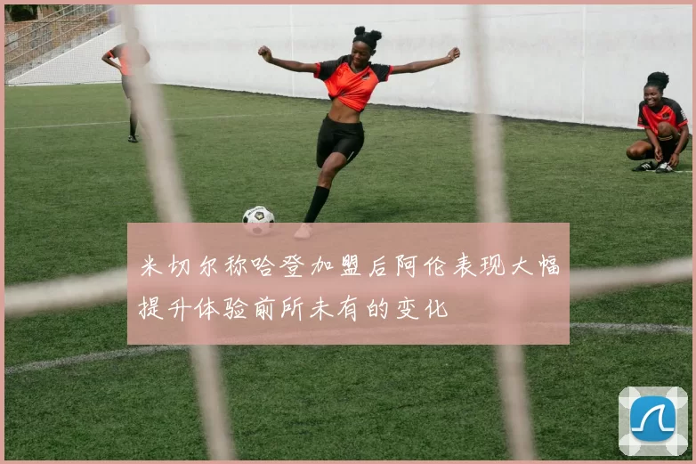 米切尔称哈登加盟后阿伦表现大幅提升体验前所未有的变化