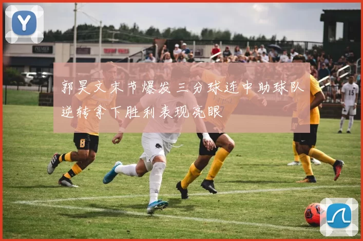 郭昊文末节爆发三分球连中助球队逆转拿下胜利表现亮眼