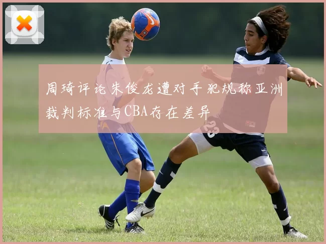 周琦评论朱俊龙遭对手犯规称亚洲裁判标准与CBA存在差异