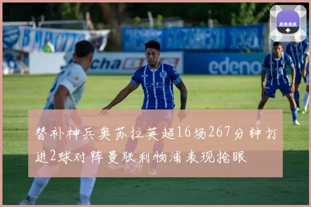 替补神兵奥苏拉英超16场267分钟打进2球对阵曼联利物浦表现抢眼