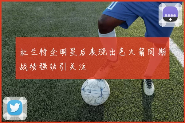 杜兰特全明星后表现出色火箭同期战绩强劲引关注