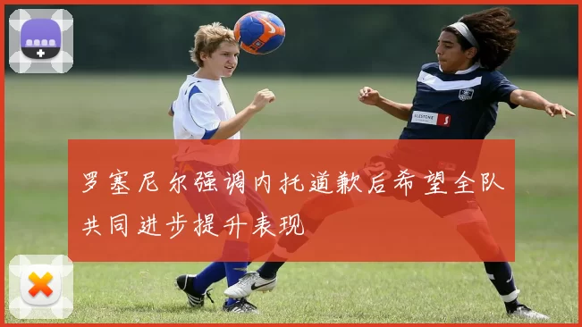 罗塞尼尔强调内托道歉后希望全队共同进步提升表现