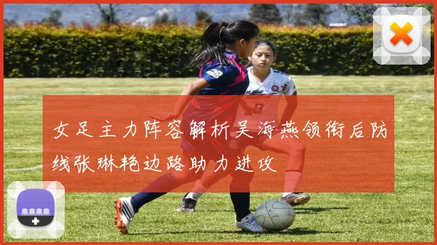 女足主力阵容解析吴海燕领衔后防线张琳艳边路助力进攻