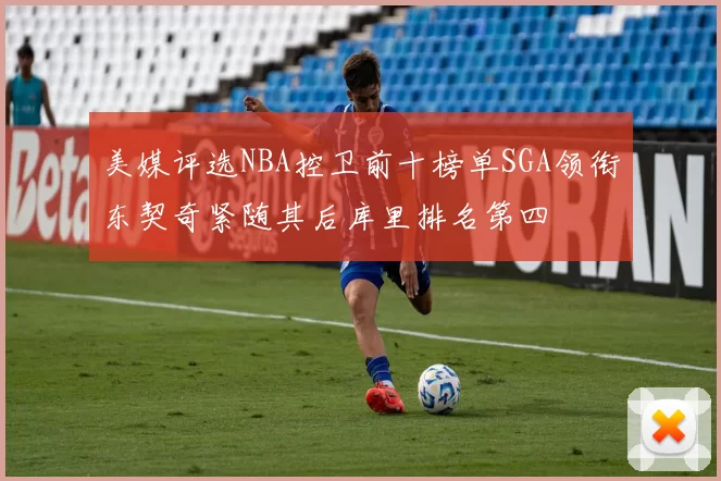 美媒评选NBA控卫前十榜单SGA领衔东契奇紧随其后库里排名第四