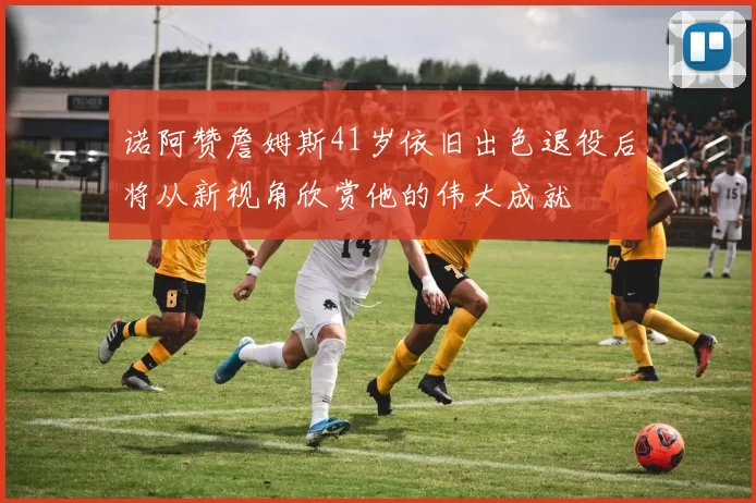 诺阿赞詹姆斯41岁依旧出色退役后将从新视角欣赏他的伟大成就