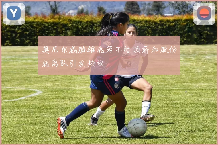 奥尼尔威胁雄鹿若不给顶薪和股份就离队引发热议