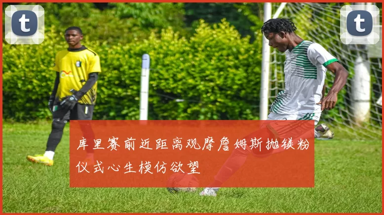 库里赛前近距离观摩詹姆斯抛镁粉仪式心生模仿欲望