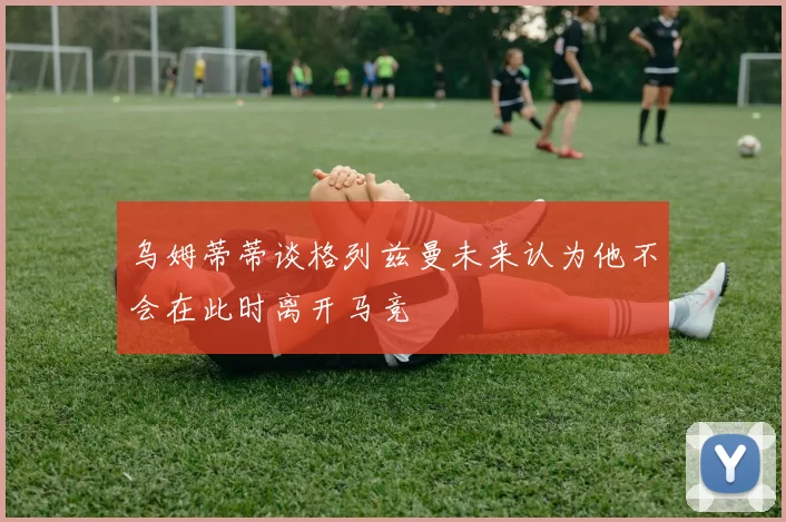 乌姆蒂蒂谈格列兹曼未来认为他不会在此时离开马竞